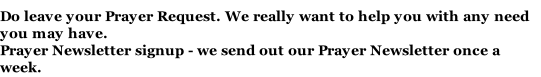 Do leave your Prayer Request. We really want to help you with any need you may have. Prayer Newsletter signup - we send out our Prayer Newsletter once a week.